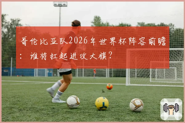 哥伦比亚队2026年世界杯阵容前瞻：谁将扛起进攻大旗？