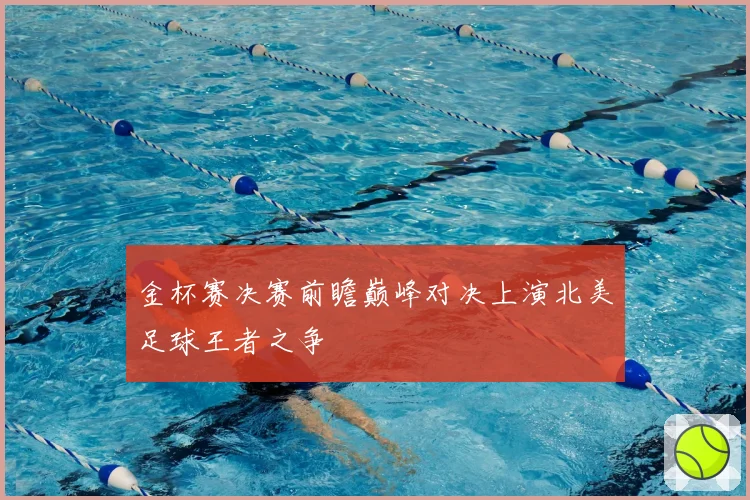 金杯赛决赛前瞻巅峰对决上演北美足球王者之争