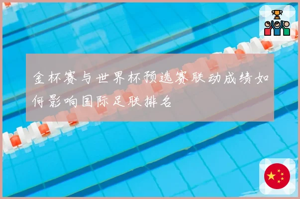金杯赛与世界杯预选赛联动成绩如何影响国际足联排名