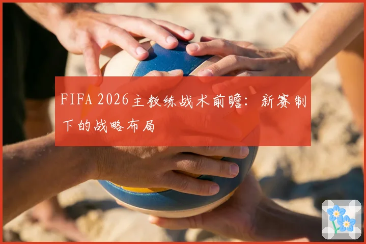 FIFA 2026主教练战术前瞻:新赛制下的战略布局