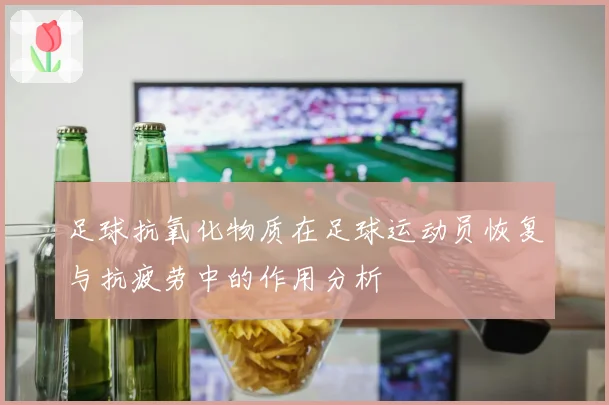 足球抗氧化物质在足球运动员恢复与抗疲劳中的作用分析