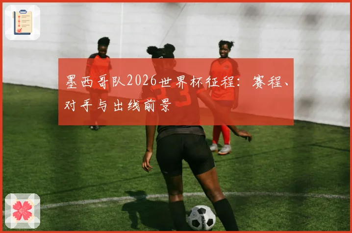 墨西哥队2026世界杯征程：赛程、对手与出线前景
