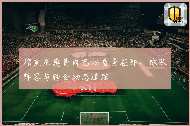 穆里尼奥费内巴切首秀在即，球队阵容与转会动态追踪