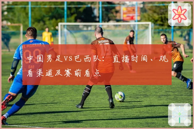 中国男足vs巴西队:直播时间、观看渠道及赛前看点
