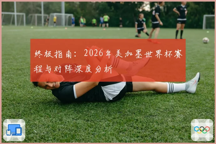 终极指南:2026年美加墨世界杯赛程与对阵深度分析
