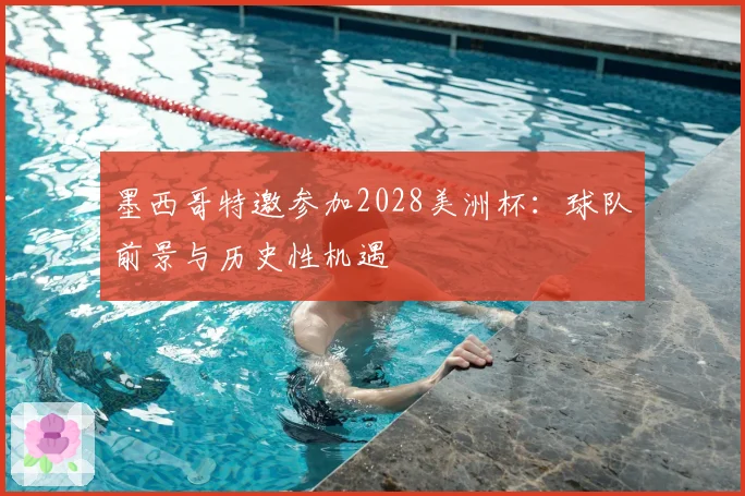 墨西哥特邀参加2028美洲杯:球队前景与历史性机遇