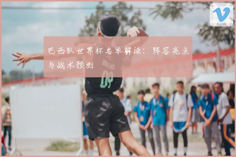 巴西队世界杯名单解读：阵容亮点与战术预测